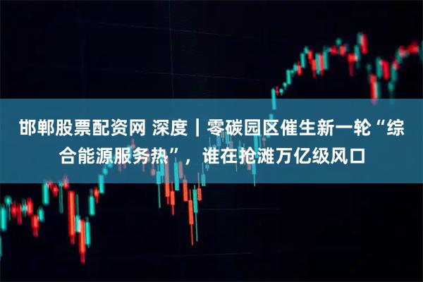 邯郸股票配资网 深度｜零碳园区催生新一轮“综合能源服务热”，谁在抢滩万亿级风口