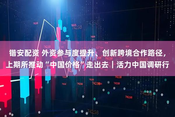 锴安配资 外资参与度提升、创新跨境合作路径,上期所推动“中国价格”走出去|活力中国调研行