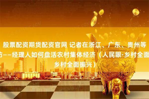 股票配资期货配资官网 记者在浙江、广东、贵州等地探访——经理人如何盘活农村集体经济（人民眼·乡村全面振兴）