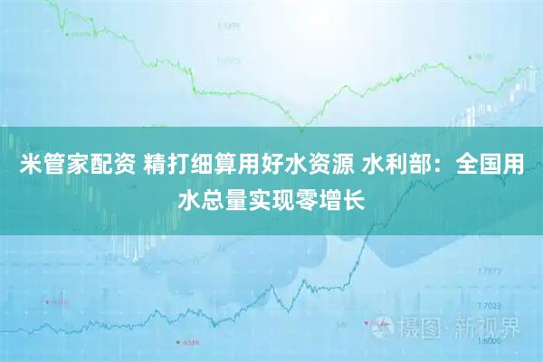 米管家配资 精打细算用好水资源 水利部：全国用水总量实现零增长