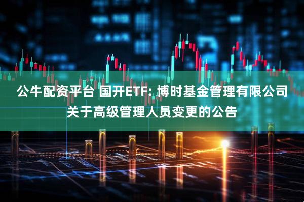 公牛配资平台 国开ETF: 博时基金管理有限公司关于高级管理人员变更的公告