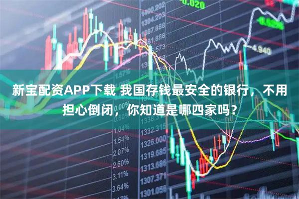新宝配资APP下载 我国存钱最安全的银行,不用担心倒闭,你知道是哪四家吗?