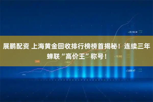 展鹏配资 上海黄金回收排行榜榜首揭秘!连续三年蝉联“高价王”称号!
