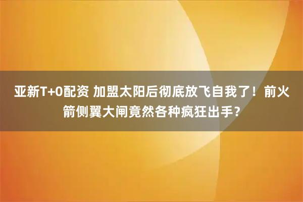 亚新T+0配资 加盟太阳后彻底放飞自我了!前火箭侧翼大闸竟然各种疯狂出手?