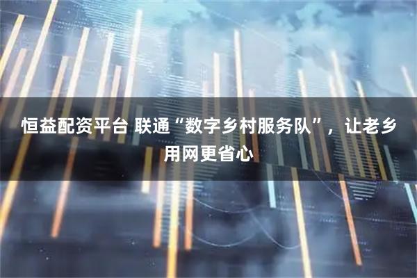 恒益配资平台 联通“数字乡村服务队”，让老乡用网更省心