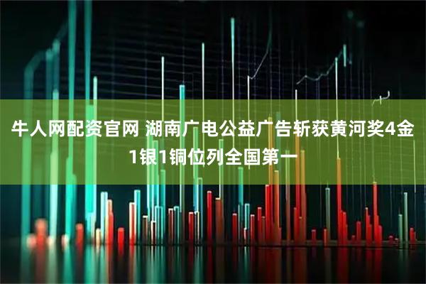 牛人网配资官网 湖南广电公益广告斩获黄河奖4金1银1铜位列全国第一