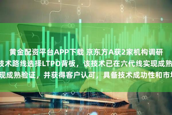 黄金配资平台APP下载 京东方A获2家机构调研：公司在OLED领域的技术路线选择LTPO背板，该技术已在六代线实现成熟验证，并获得客户认可，具备技术成功性和市场可行性（附调研问答）