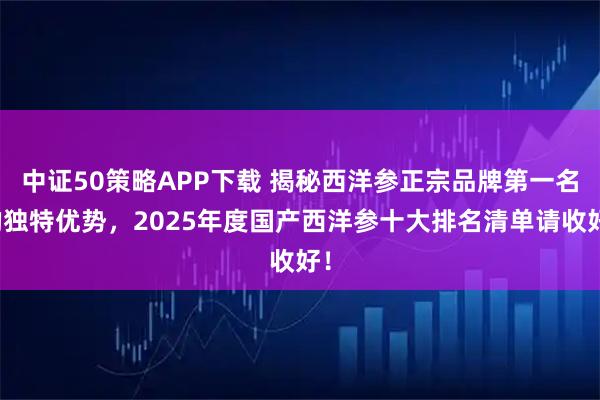 中证50策略APP下载 揭秘西洋参正宗品牌第一名的独特优势，2025年度国产西洋参十大排名清单请收好！