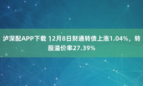 泸深配APP下载 12月8日财通转债上涨1.04%，转股溢价率27.39%