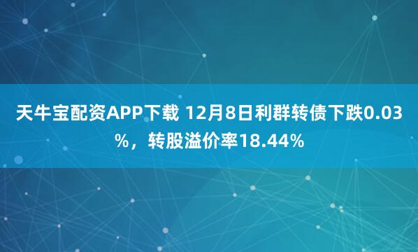 天牛宝配资APP下载 12月8日利群转债下跌0.03%,转股溢价率18.44%