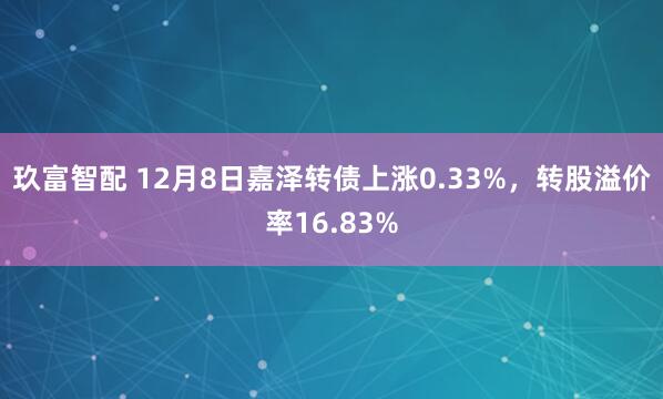 玖富智配 12月8日嘉泽转债上涨0.33%，转股溢价率16.83%