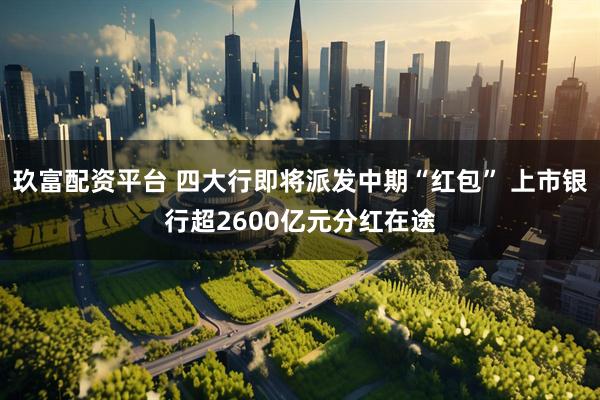 玖富配资平台 四大行即将派发中期“红包” 上市银行超2600亿元分红在途