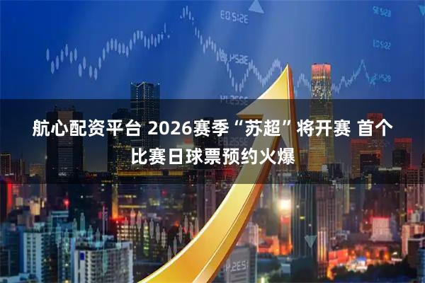 航心配资平台 2026赛季“苏超”将开赛 首个比赛日球票预约火爆