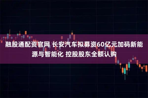 融股通配资官网 长安汽车拟募资60亿元加码新能源与智能化 控股股东全额认购