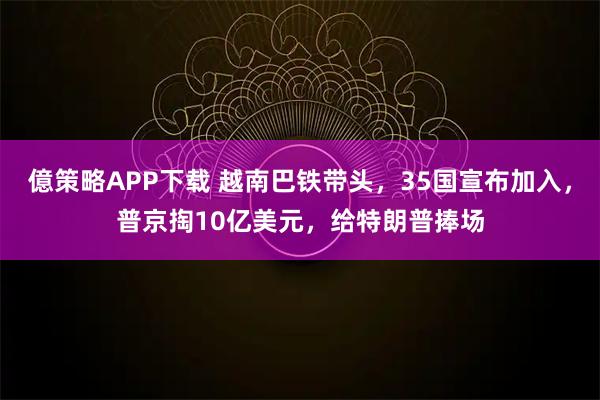 億策略APP下载 越南巴铁带头，35国宣布加入，普京掏10亿美元，给特朗普捧场
