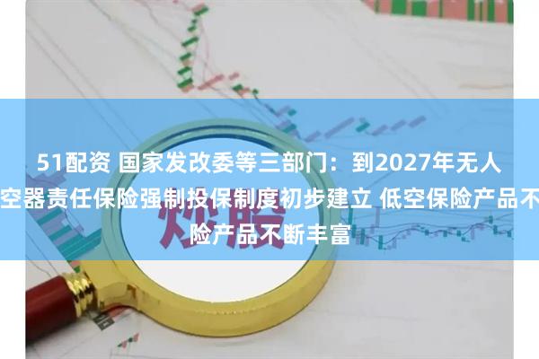 51配资 国家发改委等三部门：到2027年无人驾驶航空器责任保险强制投保制度初步建立 低空保险产品不断丰富