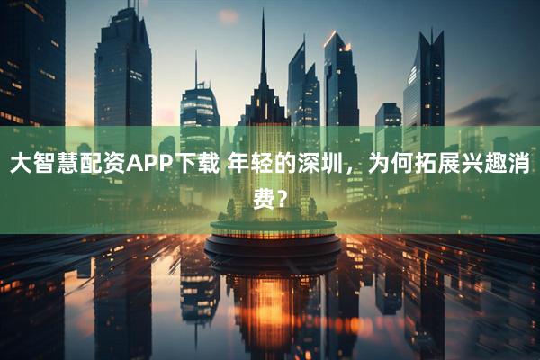 大智慧配资APP下载 年轻的深圳，为何拓展兴趣消费？