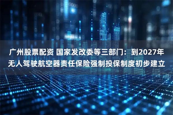 广州股票配资 国家发改委等三部门：到2027年无人驾驶航空器责任保险强制投保制度初步建立